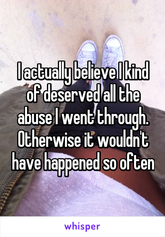 I actually believe I kind of deserved all the abuse I went through.
Otherwise it wouldn't have happened so often