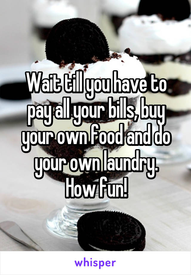 Wait till you have to pay all your bills, buy your own food and do your own laundry.
How fun!