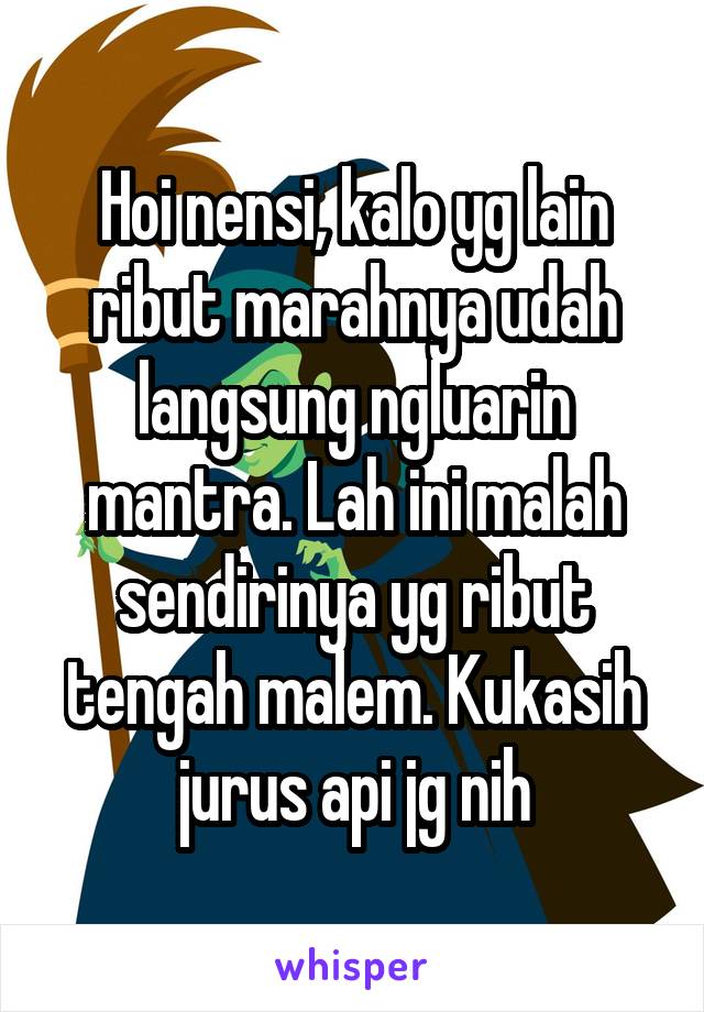 Hoi nensi, kalo yg lain ribut marahnya udah langsung ngluarin mantra. Lah ini malah sendirinya yg ribut tengah malem. Kukasih jurus api jg nih