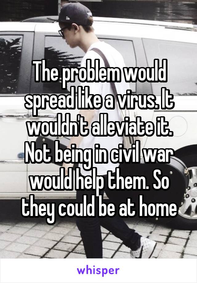 The problem would spread like a virus. It wouldn't alleviate it. Not being in civil war would help them. So they could be at home