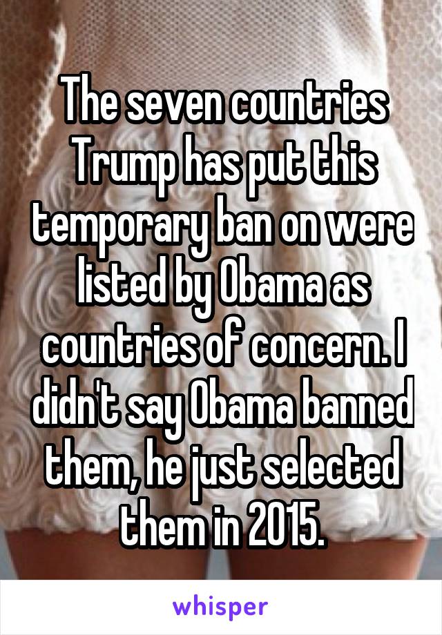 The seven countries Trump has put this temporary ban on were listed by Obama as countries of concern. I didn't say Obama banned them, he just selected them in 2015.