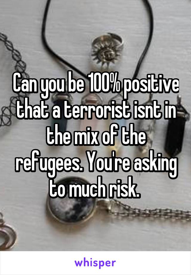 Can you be 100% positive that a terrorist isnt in the mix of the refugees. You're asking to much risk. 