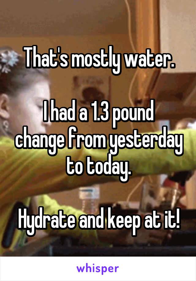 That's mostly water.

I had a 1.3 pound change from yesterday to today.

Hydrate and keep at it!