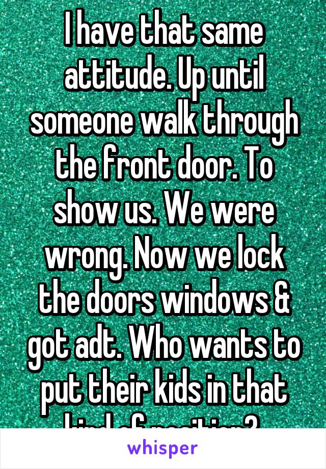 I have that same attitude. Up until someone walk through the front door. To show us. We were wrong. Now we lock the doors windows & got adt. Who wants to put their kids in that kind of position? 