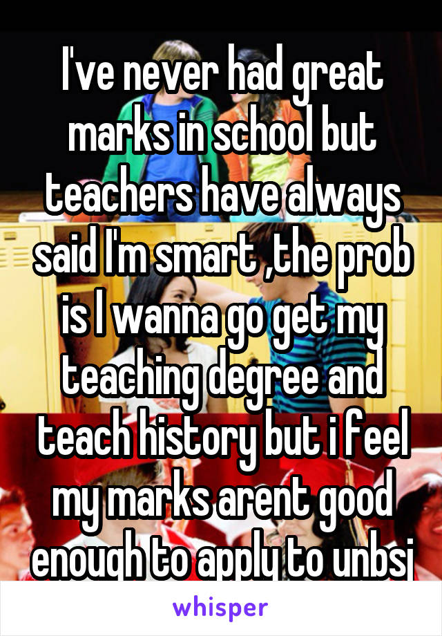 I've never had great marks in school but teachers have always said I'm smart ,the prob is I wanna go get my teaching degree and teach history but i feel my marks arent good enough to apply to unbsj