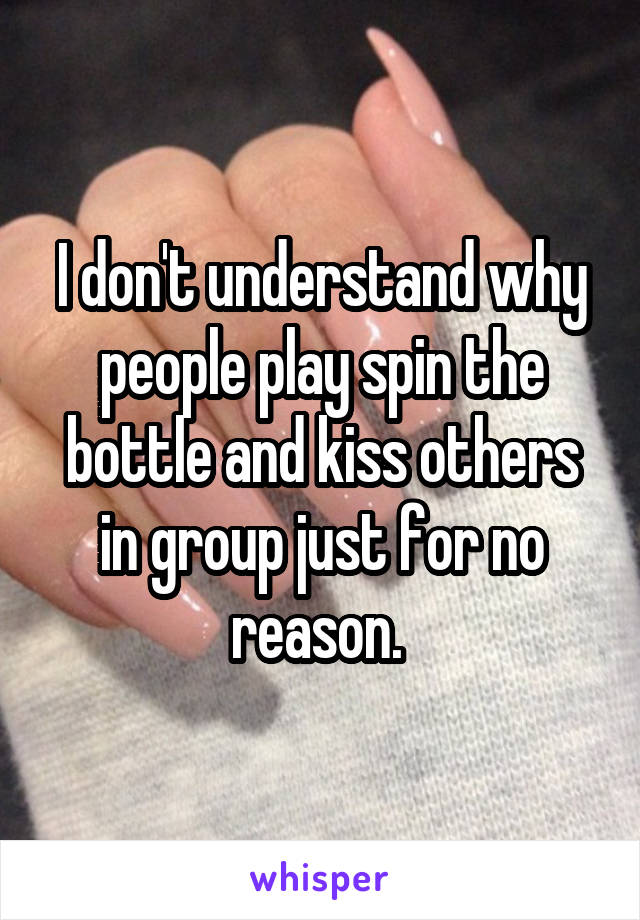 I don't understand why people play spin the bottle and kiss others in group just for no reason. 