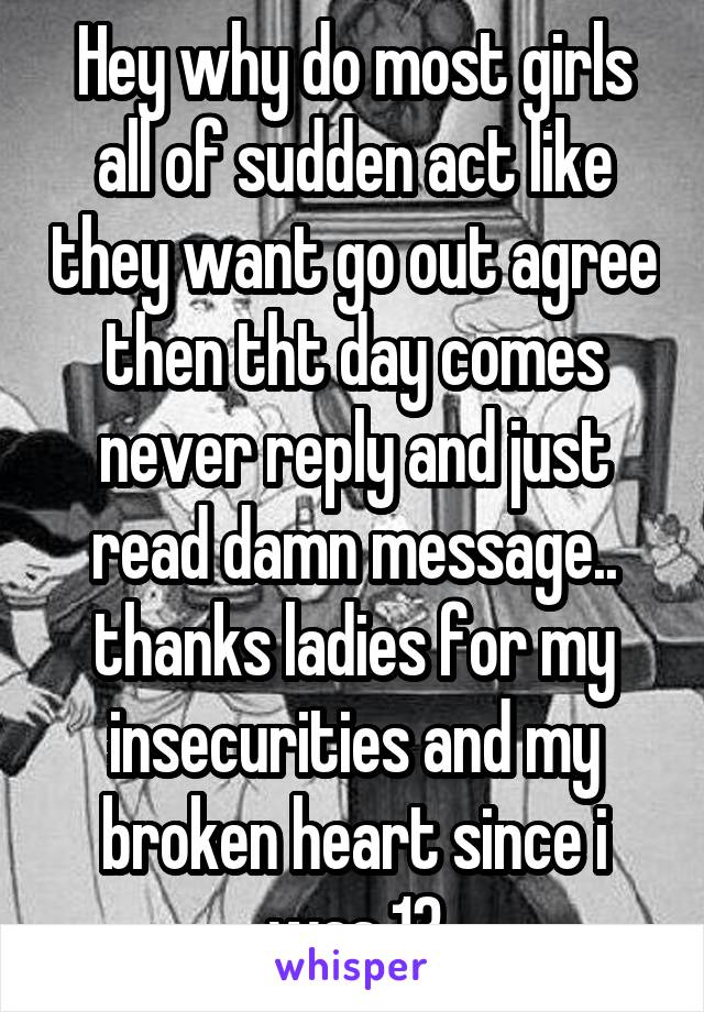 Hey why do most girls all of sudden act like they want go out agree then tht day comes never reply and just read damn message.. thanks ladies for my insecurities and my broken heart since i was 13