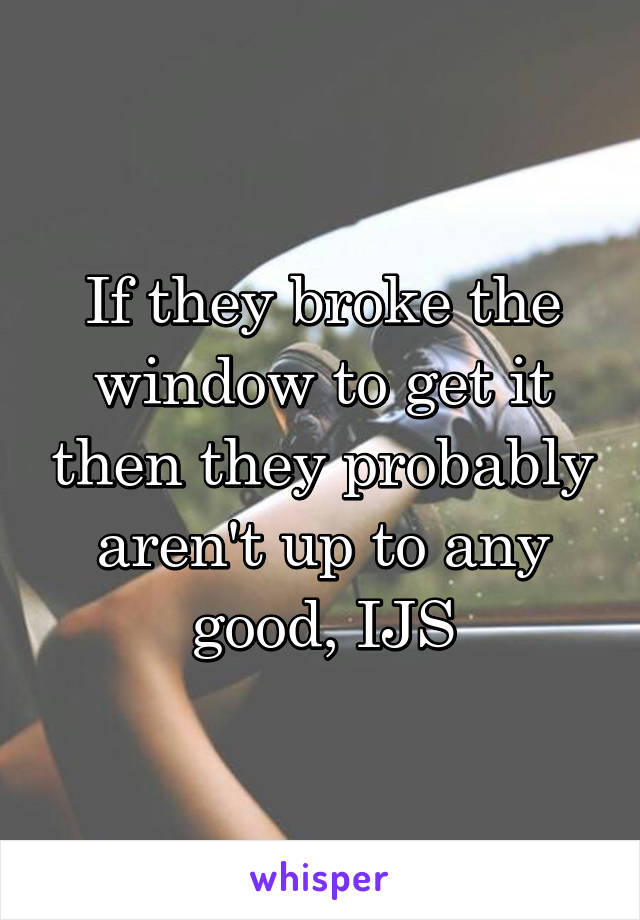 If they broke the window to get it then they probably aren't up to any good, IJS