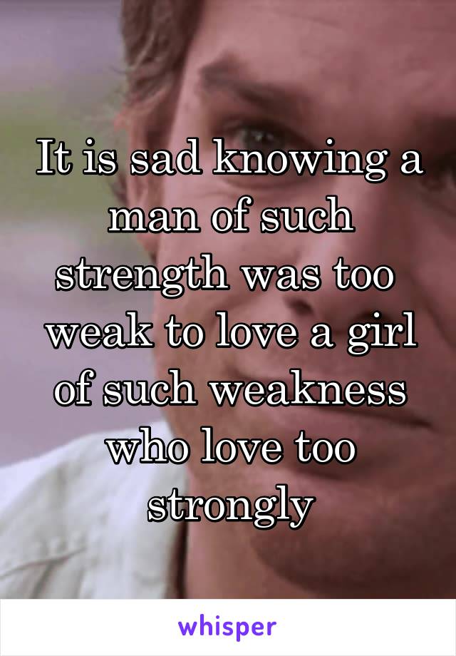 It is sad knowing a man of such strength was too  weak to love a girl of such weakness who love too strongly