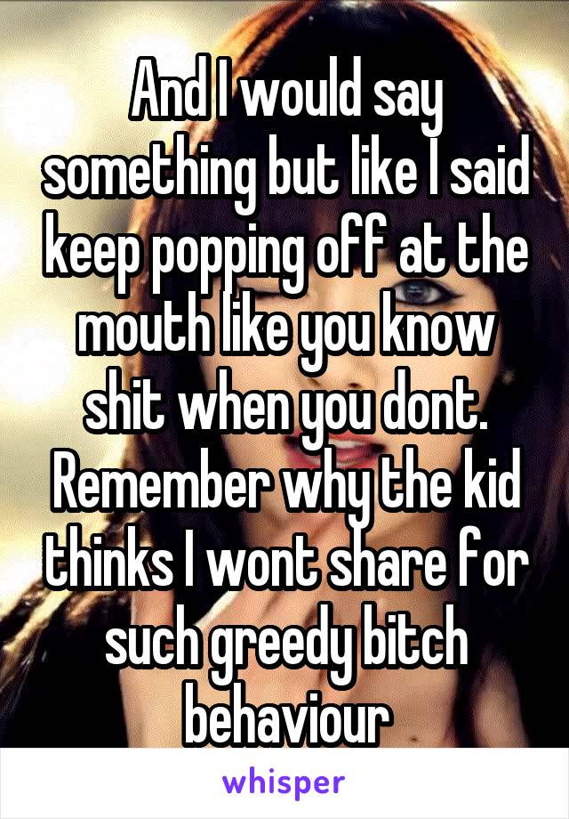 And I would say something but like I said keep popping off at the mouth like you know shit when you dont. Remember why the kid thinks I wont share for such greedy bitch behaviour