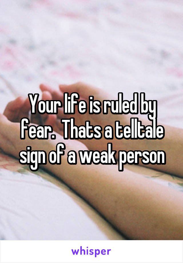 Your life is ruled by fear.  Thats a telltale sign of a weak person