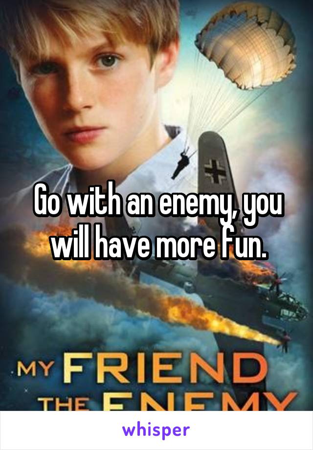 Go with an enemy, you will have more fun.