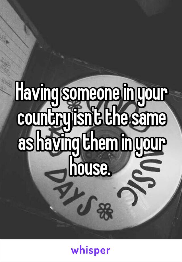 Having someone in your country isn't the same as having them in your house. 