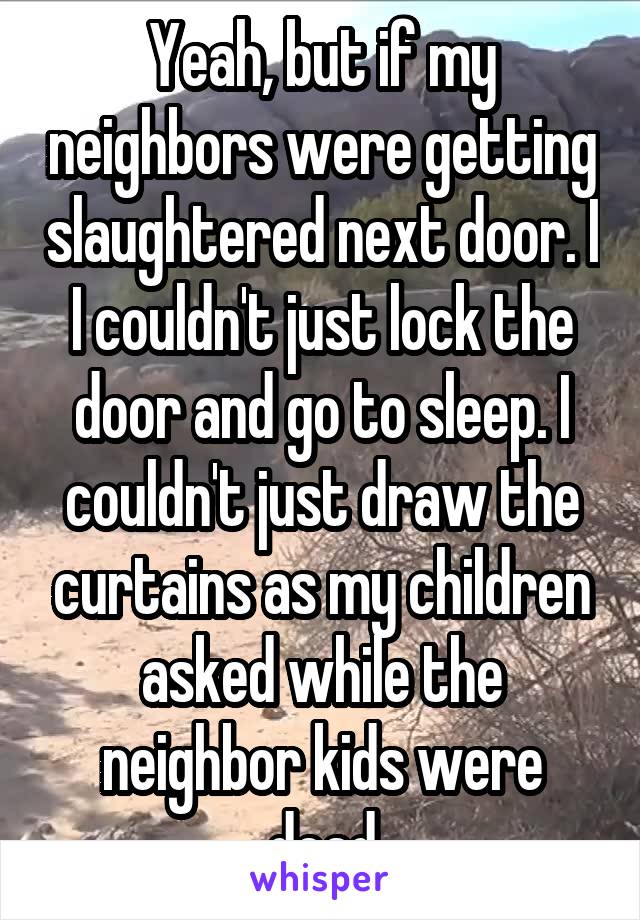 Yeah, but if my neighbors were getting slaughtered next door. I I couldn't just lock the door and go to sleep. I couldn't just draw the curtains as my children asked while the neighbor kids were dead