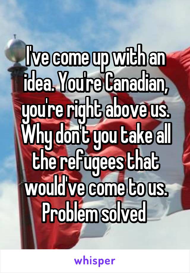 I've come up with an idea. You're Canadian, you're right above us. Why don't you take all the refugees that would've come to us. Problem solved 