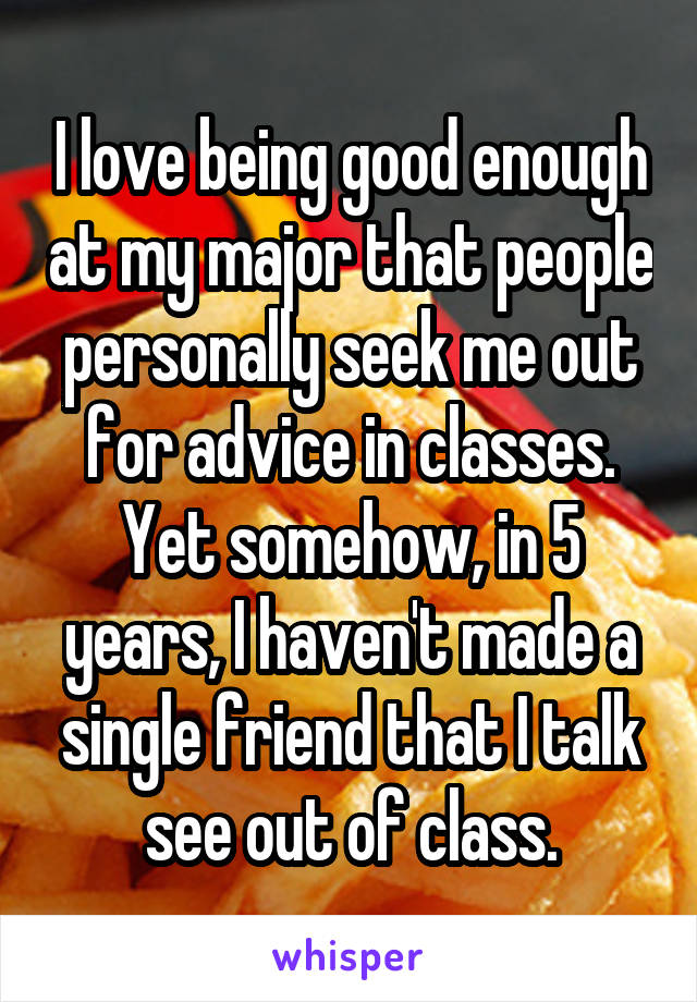 I love being good enough at my major that people personally seek me out for advice in classes. Yet somehow, in 5 years, I haven't made a single friend that I talk see out of class.