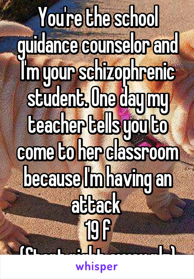 You're the school guidance counselor and I'm your schizophrenic student. One day my teacher tells you to come to her classroom because I'm having an attack 
19 f
(Start right away plz)