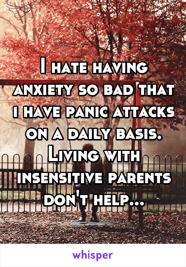 I hate having anxiety so bad that i have panic attacks on a daily basis. Living with insensitive parents don't help...