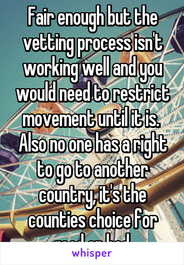 Fair enough but the vetting process isn't working well and you would need to restrict movement until it is.  Also no one has a right to go to another country, it's the counties choice for good or bad.