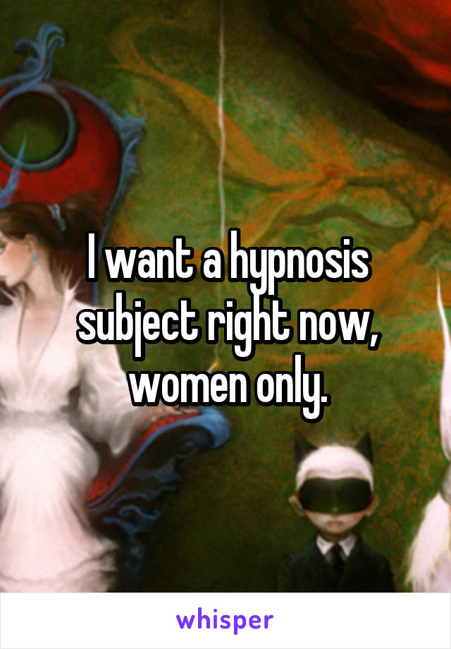 I want a hypnosis subject right now, women only.