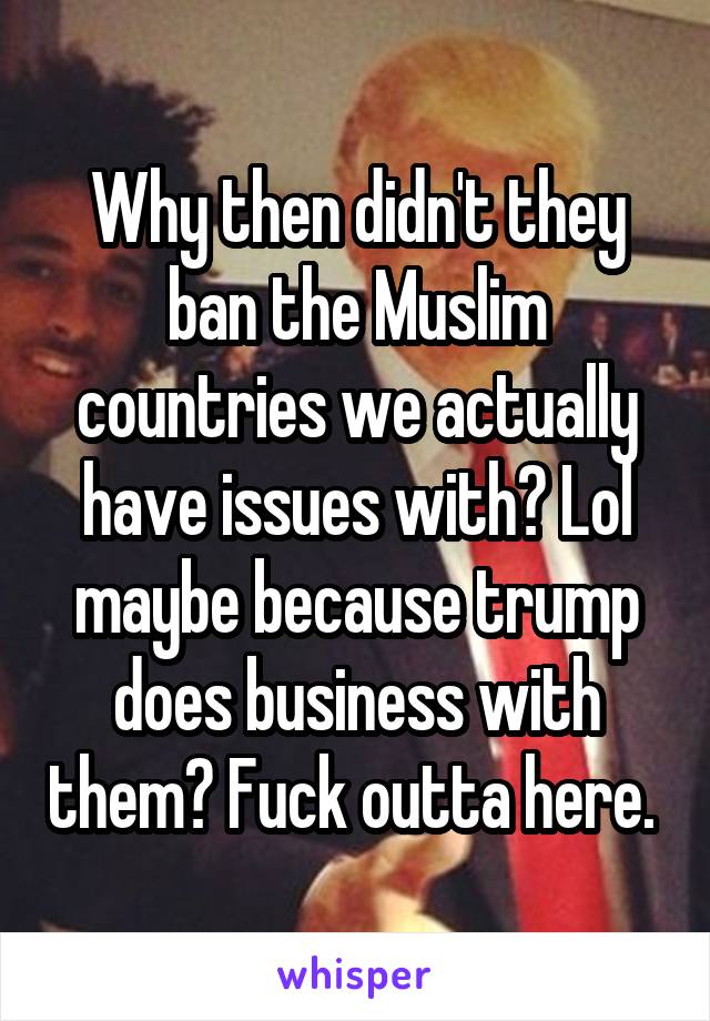 Why then didn't they ban the Muslim countries we actually have issues with? Lol maybe because trump does business with them? Fuck outta here. 