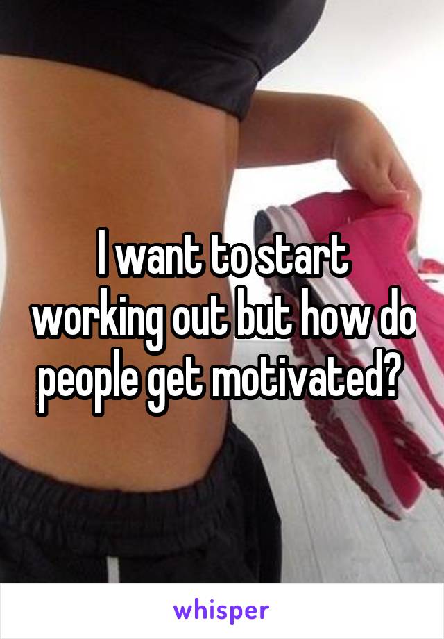 I want to start working out but how do people get motivated? 