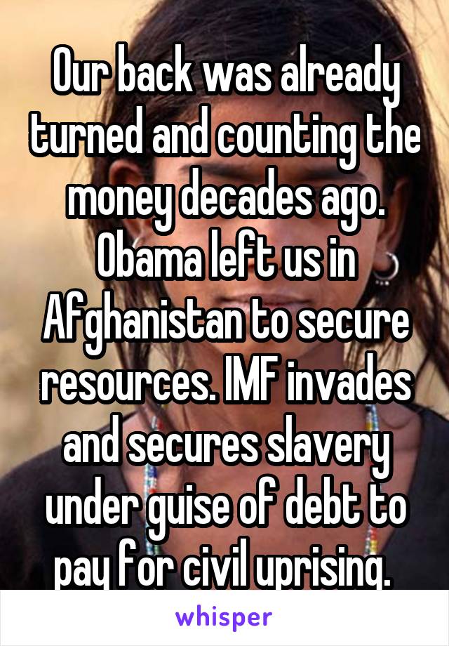 Our back was already turned and counting the money decades ago. Obama left us in Afghanistan to secure resources. IMF invades and secures slavery under guise of debt to pay for civil uprising. 