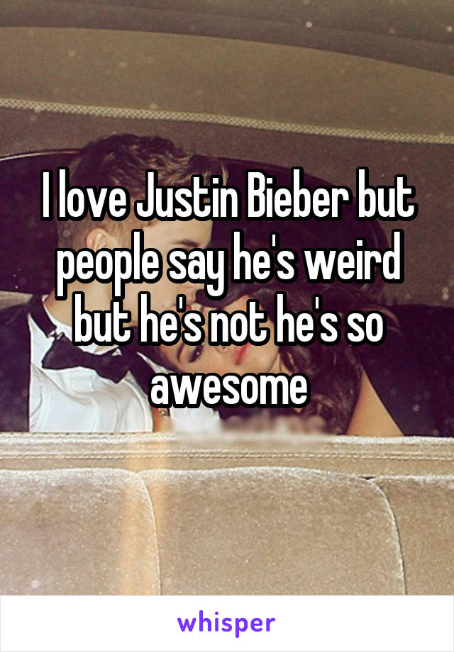 I love Justin Bieber but people say he's weird but he's not he's so awesome
