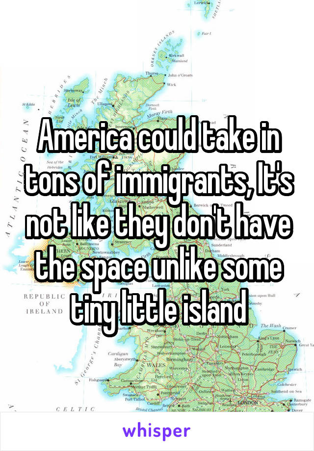 America could take in tons of immigrants, It's not like they don't have the space unlike some tiny little island