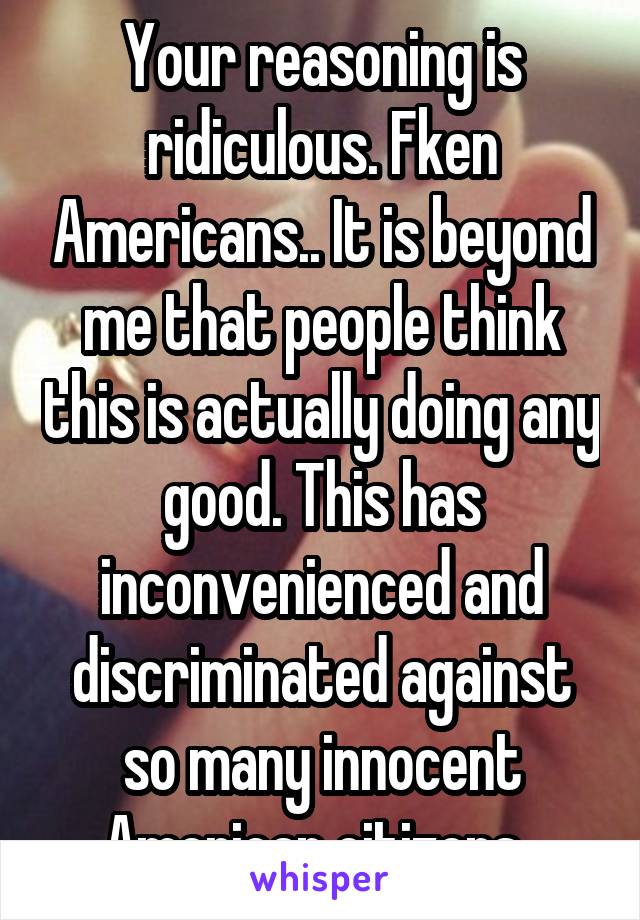 Your reasoning is ridiculous. Fken Americans.. It is beyond me that people think this is actually doing any good. This has inconvenienced and discriminated against so many innocent American citizens. 