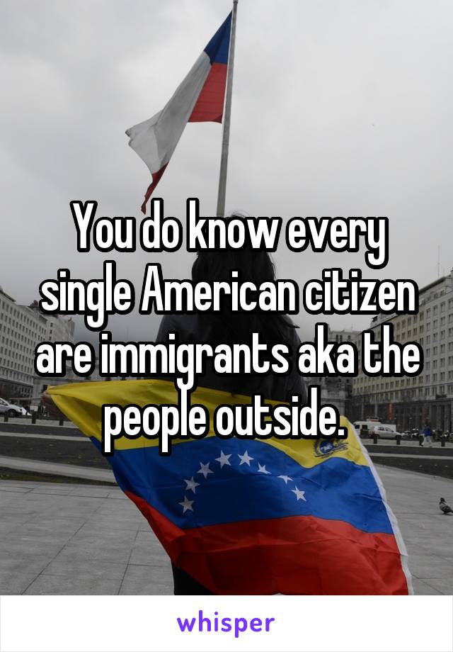 You do know every single American citizen are immigrants aka the people outside. 