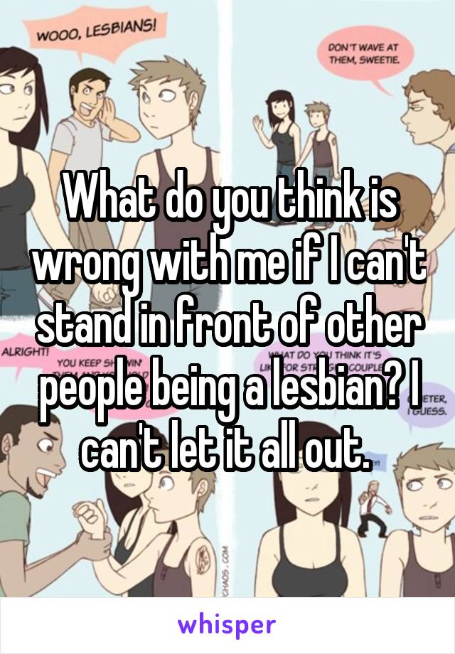 What do you think is wrong with me if I can't stand in front of other people being a lesbian? I can't let it all out. 