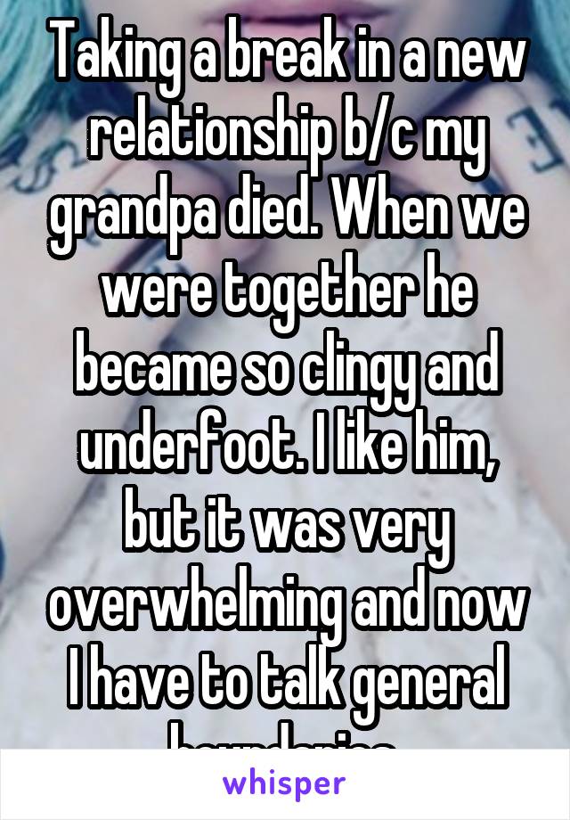 Taking a break in a new relationship b/c my grandpa died. When we were together he became so clingy and underfoot. I like him, but it was very overwhelming and now I have to talk general boundaries 