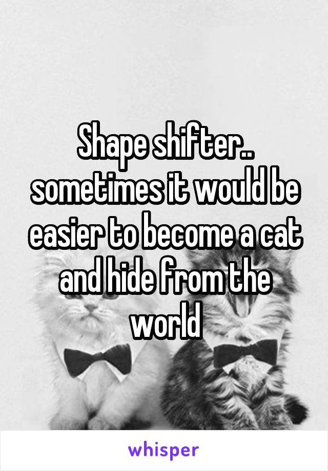 Shape shifter.. sometimes it would be easier to become a cat and hide from the world