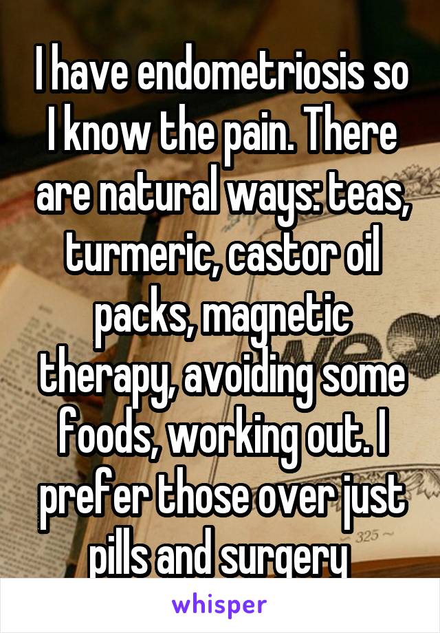 I have endometriosis so I know the pain. There are natural ways: teas, turmeric, castor oil packs, magnetic therapy, avoiding some foods, working out. I prefer those over just pills and surgery 