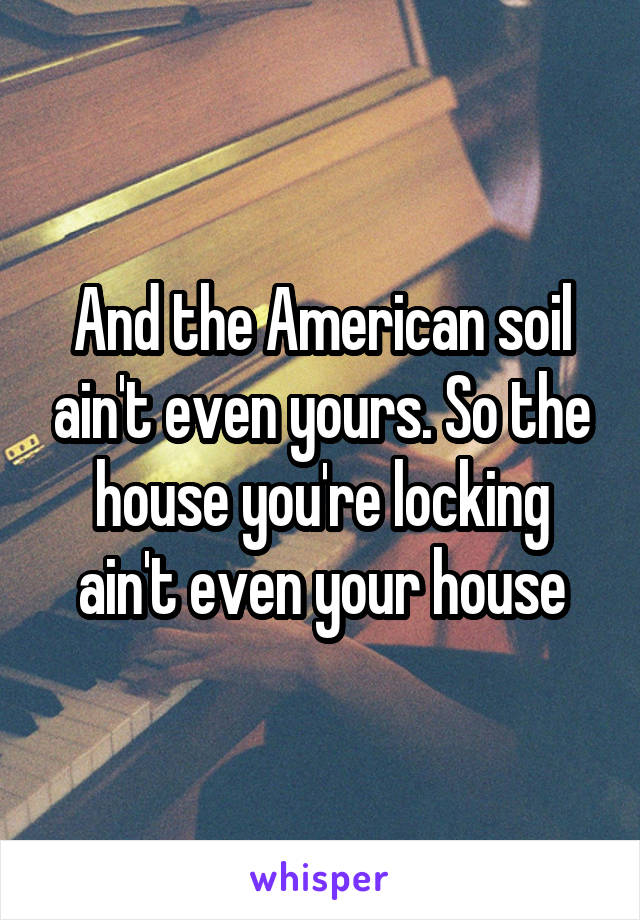 And the American soil ain't even yours. So the house you're locking ain't even your house