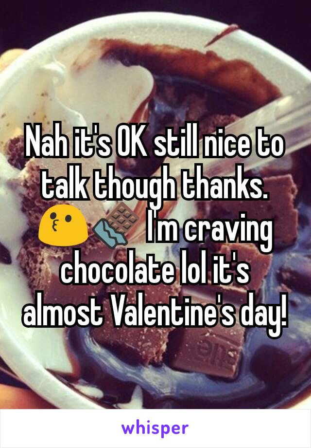 Nah it's OK still nice to talk though thanks. 😗🍫 I'm craving chocolate lol it's almost Valentine's day!