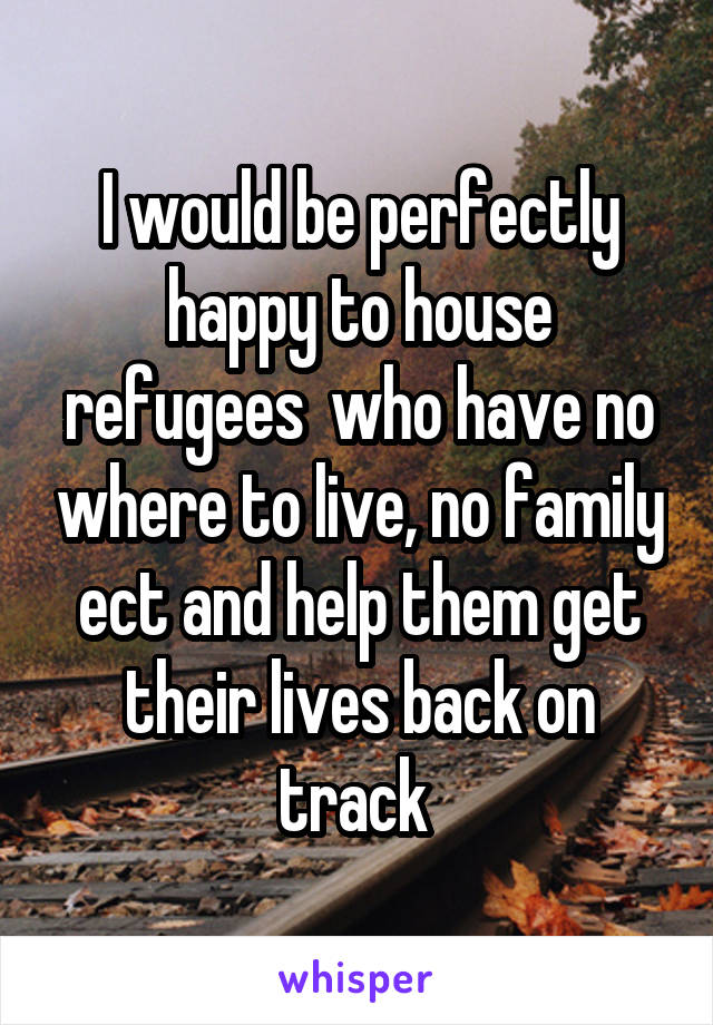 I would be perfectly happy to house refugees  who have no where to live, no family ect and help them get their lives back on track 