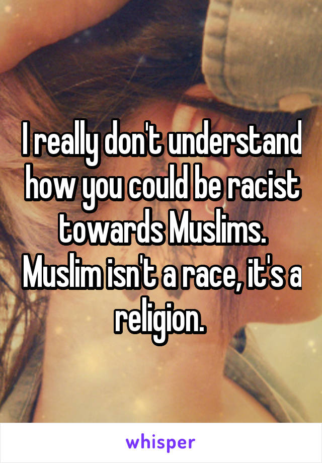 I really don't understand how you could be racist towards Muslims. Muslim isn't a race, it's a religion. 