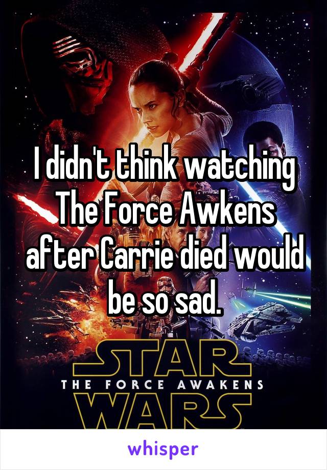 I didn't think watching The Force Awkens after Carrie died would be so sad.