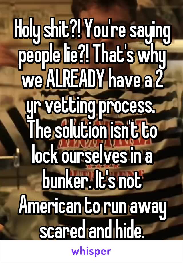 Holy shit?! You're saying people lie?! That's why we ALREADY have a 2 yr vetting process. 
The solution isn't to lock ourselves in a bunker. It's not American to run away scared and hide.