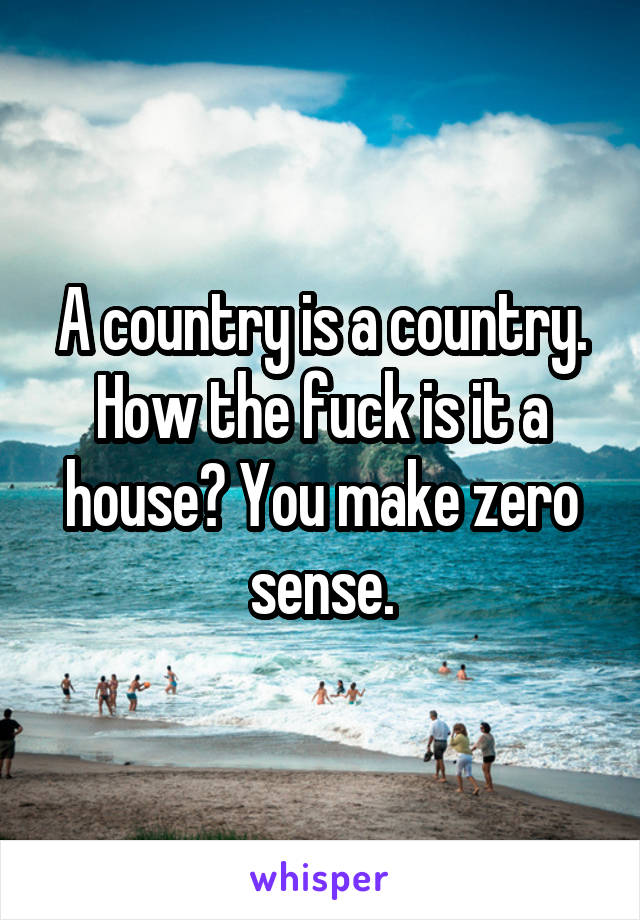 A country is a country. How the fuck is it a house? You make zero sense.