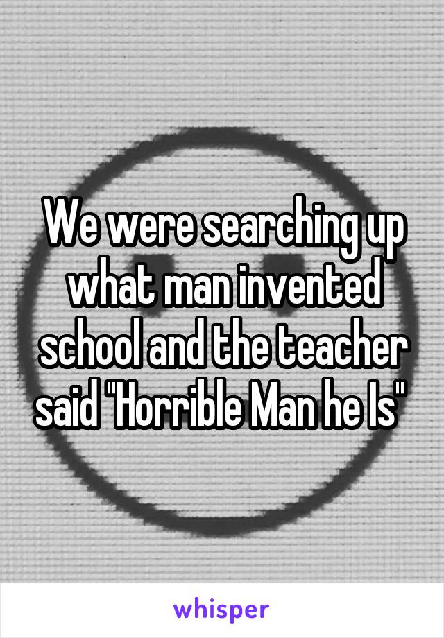 We were searching up what man invented school and the teacher said ''Horrible Man he Is'' 