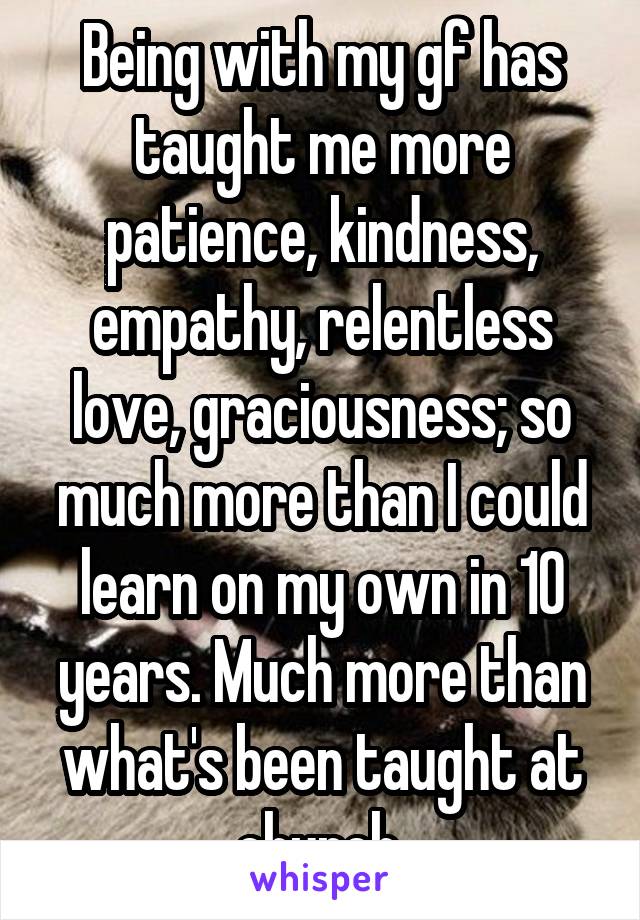 Being with my gf has taught me more patience, kindness, empathy, relentless love, graciousness; so much more than I could learn on my own in 10 years. Much more than what's been taught at church.