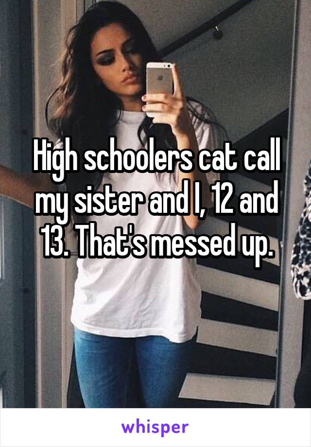 High schoolers cat call my sister and I, 12 and 13. That's messed up.
