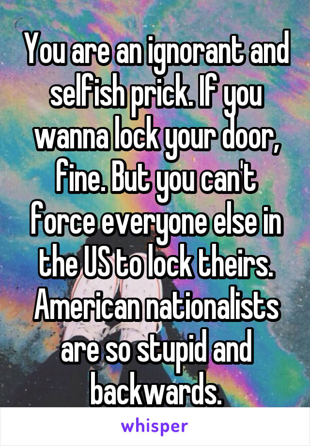 You are an ignorant and selfish prick. If you wanna lock your door, fine. But you can't force everyone else in the US to lock theirs. American nationalists are so stupid and backwards.