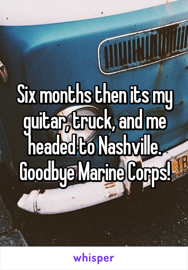 Six months then its my guitar, truck, and me headed to Nashville. Goodbye Marine Corps!