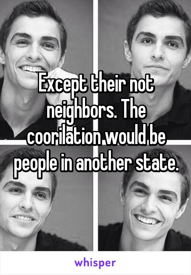 Except their not neighbors. The coorilation would be people in another state. 