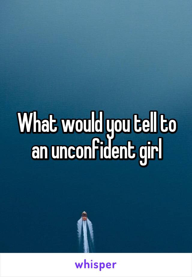 What would you tell to an unconfident girl