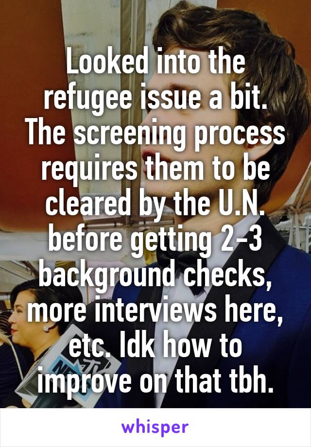 Looked into the refugee issue a bit. The screening process requires them to be cleared by the U.N. before getting 2-3 background checks, more interviews here, etc. Idk how to improve on that tbh.